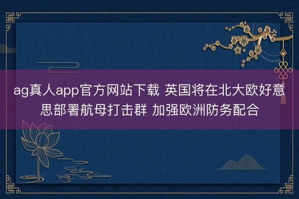 ag真人app官方网站下载 英国将在北大欧好意思部署航母打击群 加强欧洲防务配合