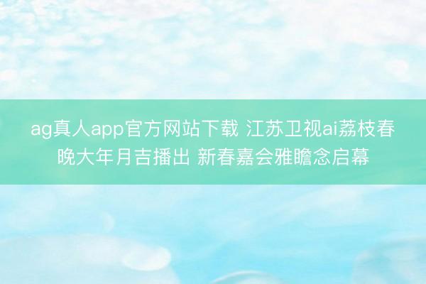 ag真人app官方网站下载 江苏卫视ai荔枝春晚大年月吉播出 新春嘉会雅瞻念启幕