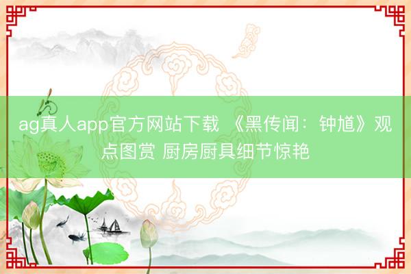 ag真人app官方网站下载 《黑传闻:钟馗》观点图赏 厨房厨具细节惊艳