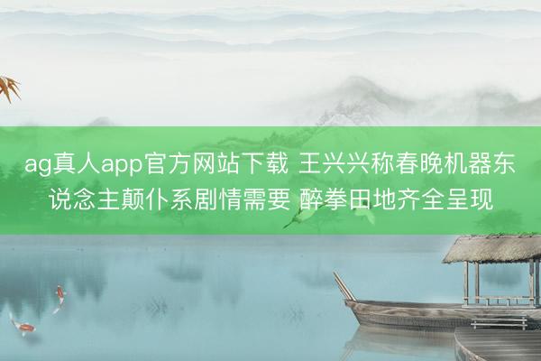 ag真人app官方网站下载 王兴兴称春晚机器东说念主颠仆系剧情需要 醉拳田地齐全呈现