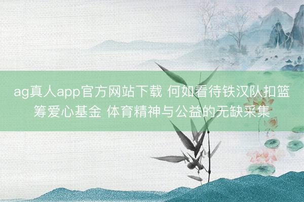 ag真人app官方网站下载 何如看待铁汉队扣篮筹爱心基金 体育精神与公益的无缺采集