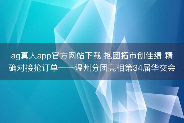 ag真人app官方网站下载 抱团拓市创佳绩 精确对接抢订单——温州分团亮相第34届华交会