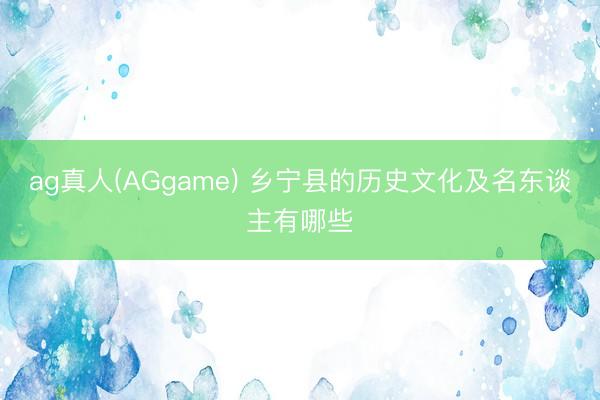 ag真人(AGgame) 乡宁县的历史文化及名东谈主有哪些