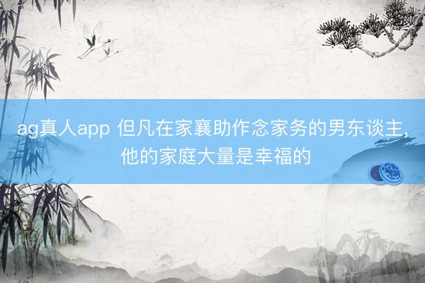 ag真人app 但凡在家襄助作念家务的男东谈主， 他的家庭大量是幸福的